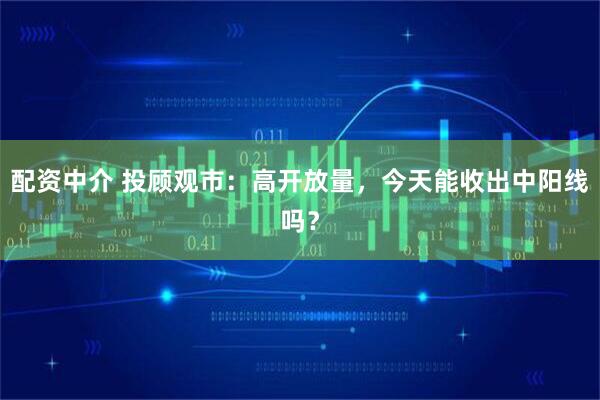 配资中介 投顾观市：高开放量，今天能收出中阳线吗？