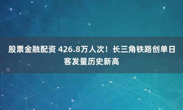 股票金融配资 426.8万人次！长三角铁路创单日客发量历史新高