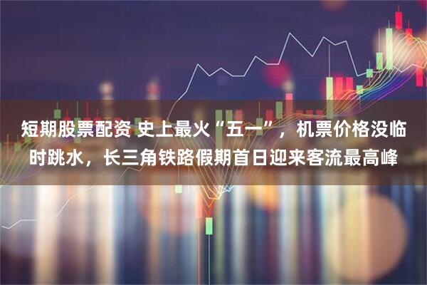 短期股票配资 史上最火“五一”，机票价格没临时跳水，长三角铁路假期首日迎来客流最高峰