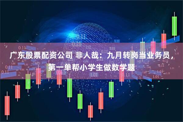 广东股票配资公司 非人哉：九月转岗当业务员，第一单帮小学生做数学题