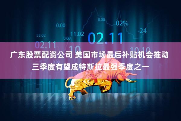广东股票配资公司 美国市场最后补贴机会推动 三季度有望成特斯拉最强季度之一