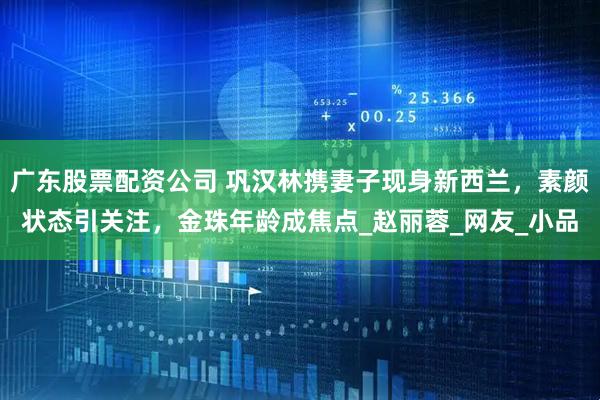 广东股票配资公司 巩汉林携妻子现身新西兰，素颜状态引关注，金珠年龄成焦点_赵丽蓉_网友_小品