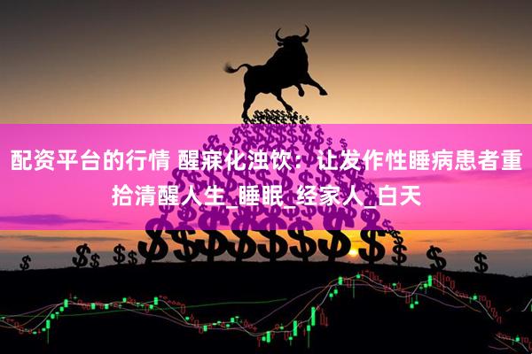 配资平台的行情 醒寐化浊饮：让发作性睡病患者重拾清醒人生_睡眠_经家人_白天