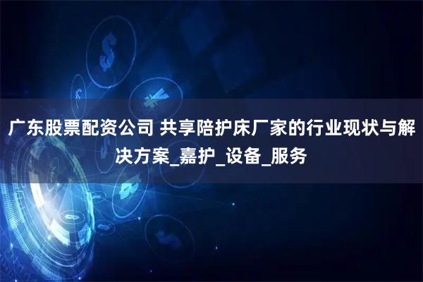 广东股票配资公司 共享陪护床厂家的行业现状与解决方案_嘉护_设备_服务