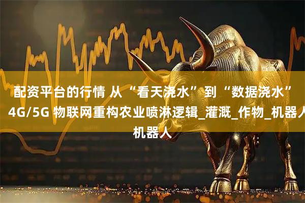 配资平台的行情 从 “看天浇水” 到 “数据浇水”：4G/5G 物联网重构农业喷淋逻辑_灌溉_作物_机器人