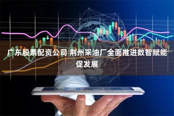 广东股票配资公司 荆州采油厂全面推进数智赋能促发展