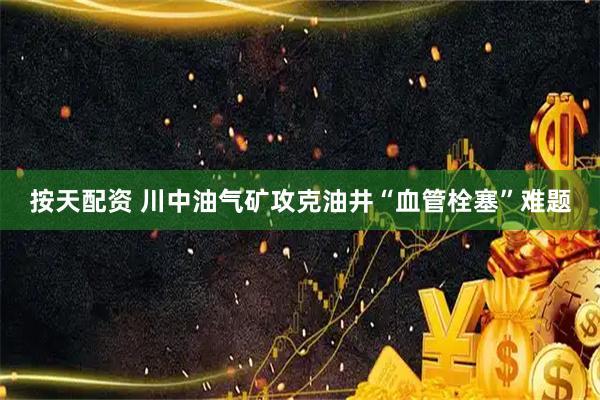按天配资 川中油气矿攻克油井“血管栓塞”难题