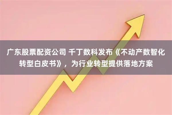 广东股票配资公司 千丁数科发布《不动产数智化转型白皮书》，为行业转型提供落地方案