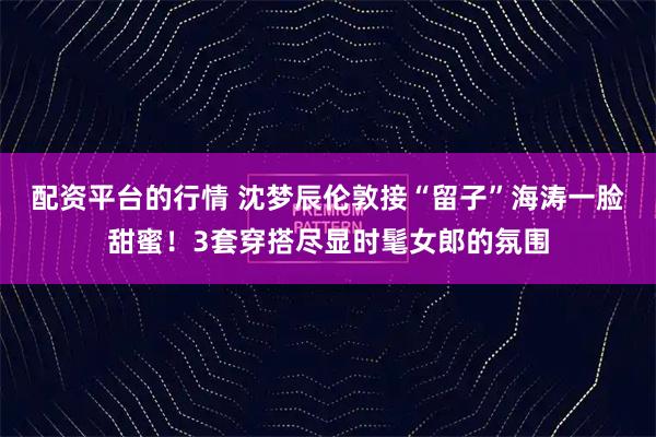 配资平台的行情 沈梦辰伦敦接“留子”海涛一脸甜蜜！3套穿搭尽显时髦女郎的氛围
