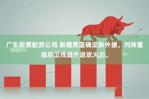 广东股票配资公司 新疆男篮确定新外援，刘炜重组后卫线提升进攻火力。