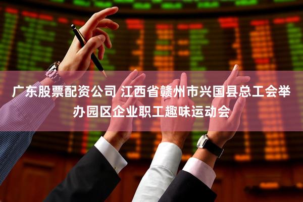 广东股票配资公司 江西省赣州市兴国县总工会举办园区企业职工趣味运动会