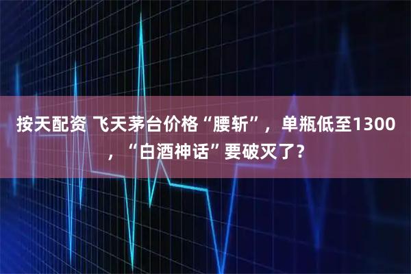 按天配资 飞天茅台价格“腰斩”，单瓶低至1300，“白酒神话”要破灭了？