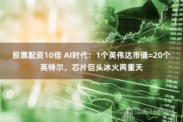 股票配资10倍 AI时代:1个英伟达市值=20个英特尔,芯片巨头冰火两重天
