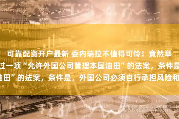 可靠配资开户最新 委内瑞拉不值得可怜！竟然举全国之力，召开大会通过一项“允许外国公司管理本国油田”的法案，条件是，外国公司必须自行承担风险和费用？