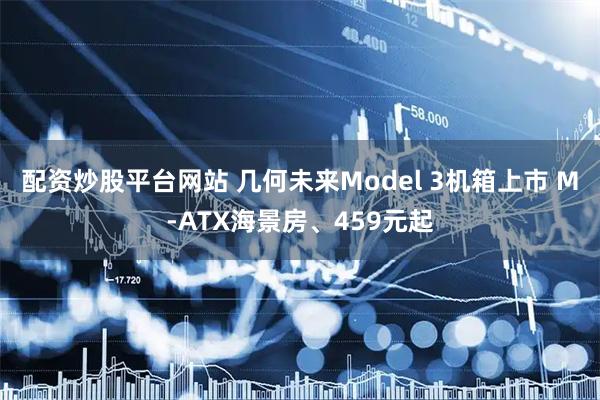 配资炒股平台网站 几何未来Model 3机箱上市 M-ATX海景房、459元起