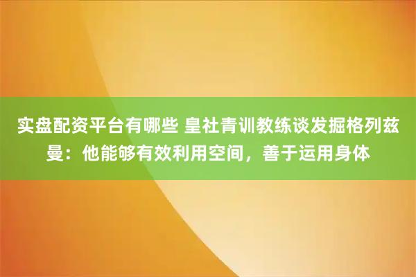 实盘配资平台有哪些 皇社青训教练谈发掘格列兹曼：他能够有效利用空间，善于运用身体
