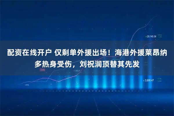 配资在线开户 仅剩单外援出场！海港外援莱昂纳多热身受伤，刘祝润顶替其先发